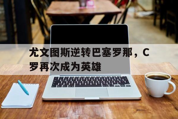 尤文图斯逆转巴塞罗那，C罗再次成为英雄