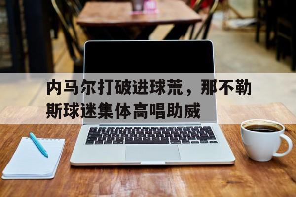 内马尔打破进球荒，那不勒斯球迷集体高唱助威